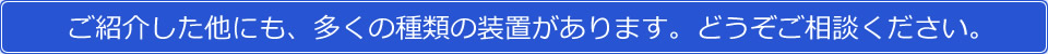 ご紹介した他にも、多くの種類の装置があります。どうぞご相談ください。